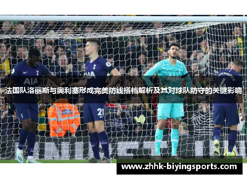 法国队洛丽斯与奥利塞形成完美防线搭档解析及其对球队防守的关键影响