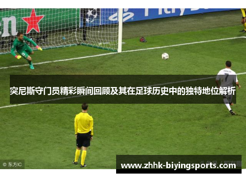 突尼斯守门员精彩瞬间回顾及其在足球历史中的独特地位解析
